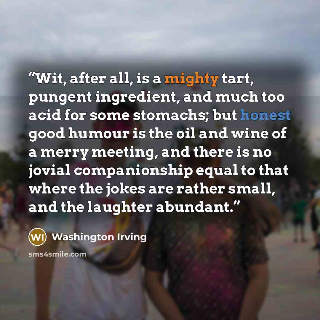 “Wit, after all, is a mighty tart, pungent ingredient, and much too acid for some stomachs; but honest good humour is the oil and wine of a merry meeting, and there is no jovial companionship equal to that where the jokes are rather small, and the laughter abundant.” quote by Washington Irving