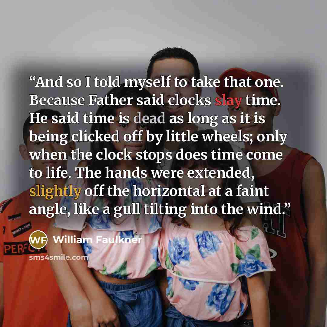 “And so I told myself to take that one. Because Father said clocks slay time. He said time is dead as long as it is being clicked off by little wheels; only when the clock stops does time come to life. The hands were extended, slightly off the horizontal at a faint angle, like a gull tilting into…” quote by William Faulkner