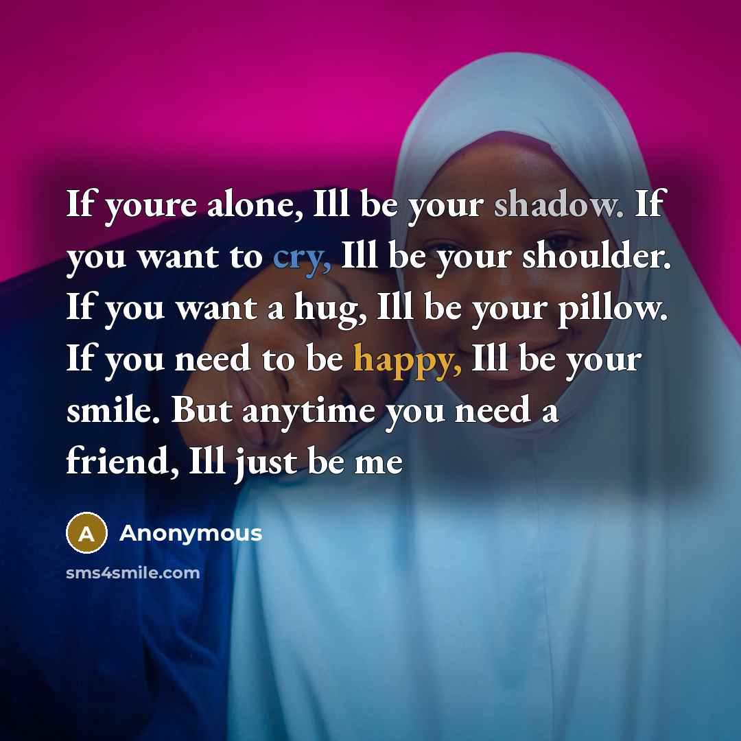 “If youre alone, Ill be your shadow. If you want to cry, Ill be your shoulder. If you want a hug, Ill be your pillow. If you need to be happy, Ill be your smile. But anytime you need a friend, Ill just be me” quote by Anonymous