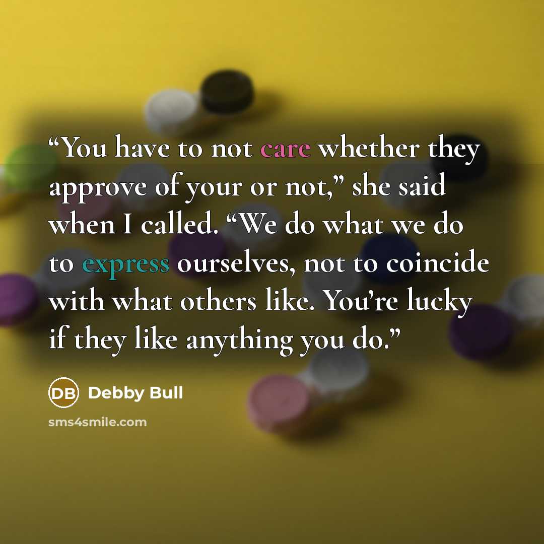 “You have to not care whether they approve of your or not,” she said when I called. “We do what we do to express ourselves, not to coincide with what others like. You’re lucky if they like anything you do.” quote by Debby Bull