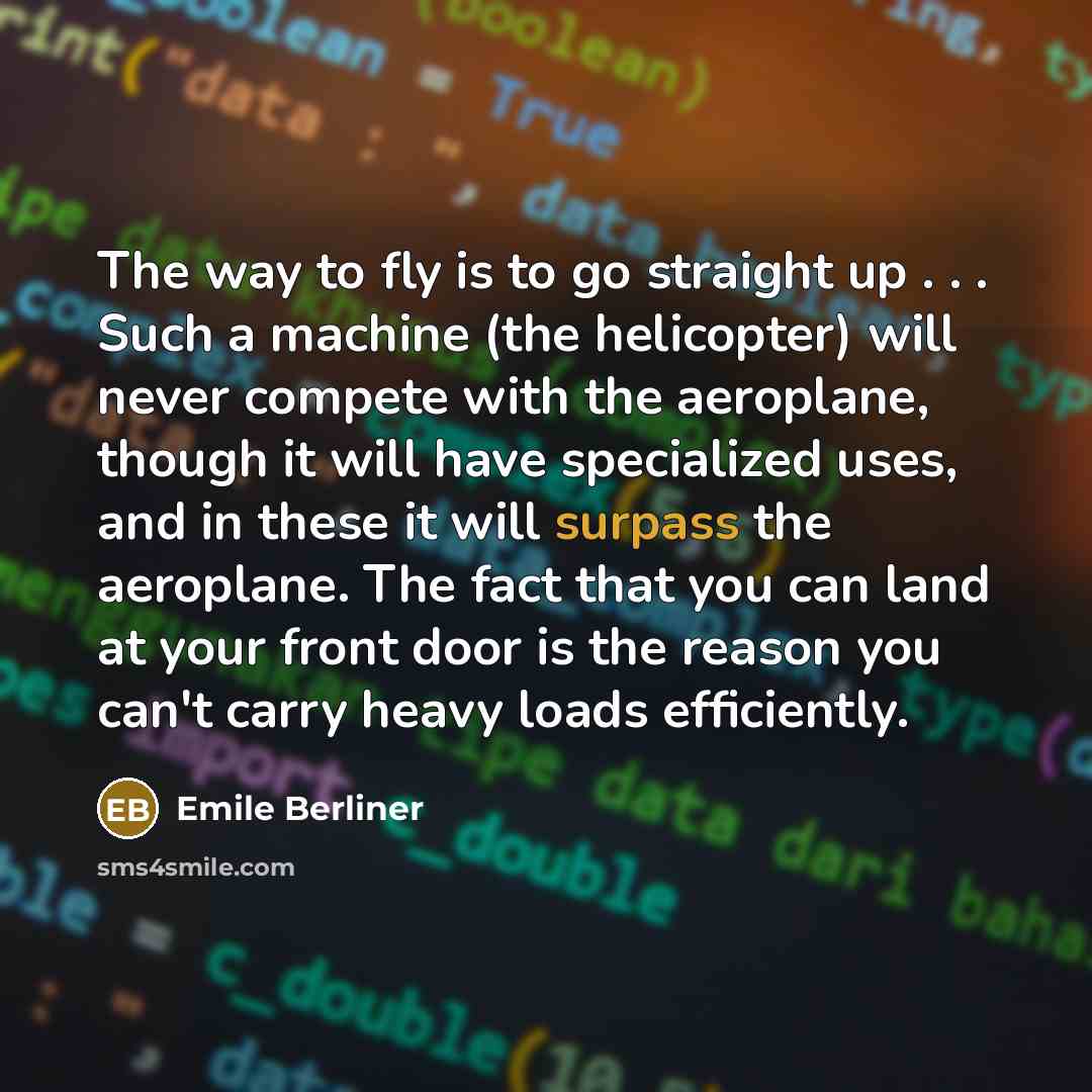 “The way to fly is to go straight up . . . Such a machine (the helicopter) will never compete with the aeroplane, though it will have specialized uses, and in these it will surpass the aeroplane. The fact that you can land at your front door is the reason you can't carry heavy loads efficiently.” quote by Emile Berliner