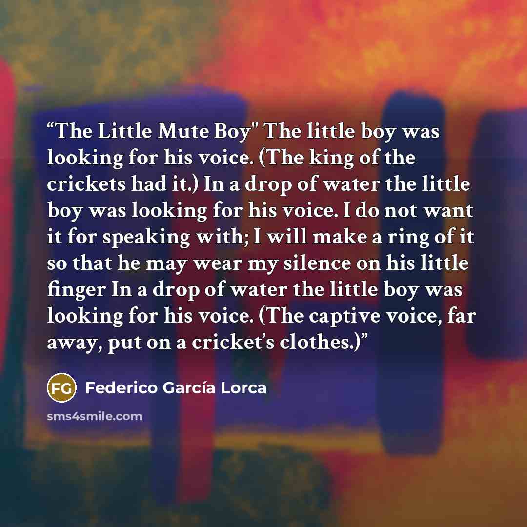 “The Little Mute Boy" The little boy was looking for his voice. (The king of the crickets had it.) In a drop of water the little boy was looking for his voice. I do not want it for speaking with; I will make a ring of it so that he may wear my silence on his little finger In a drop of water the…” quote by Federico García Lorca