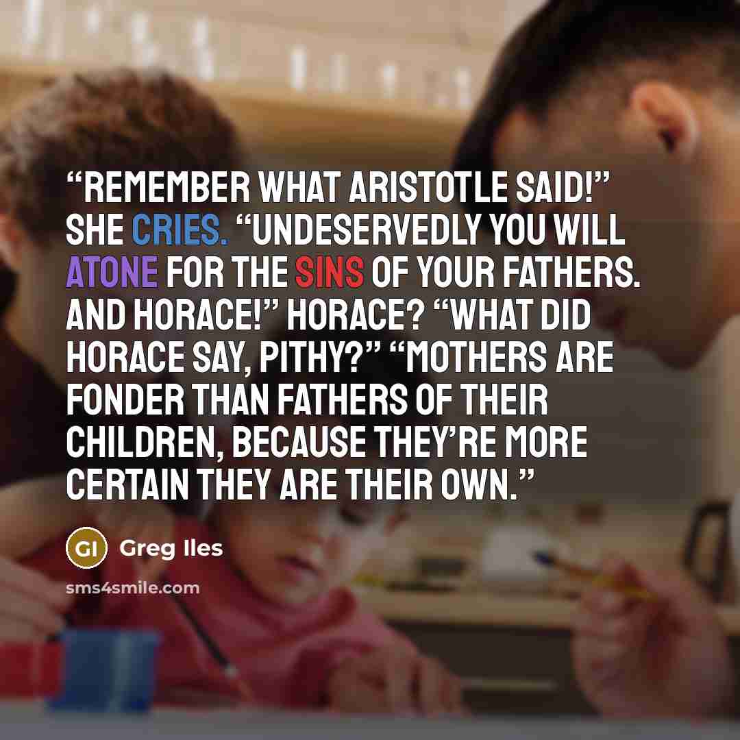 “Remember what Aristotle said!” she cries. “Undeservedly you will atone for the sins of your fathers. And Horace!” Horace? “What did Horace say, Pithy?” “Mothers are fonder than fathers of their children, because they’re more certain they are their own.” quote by Greg Iles