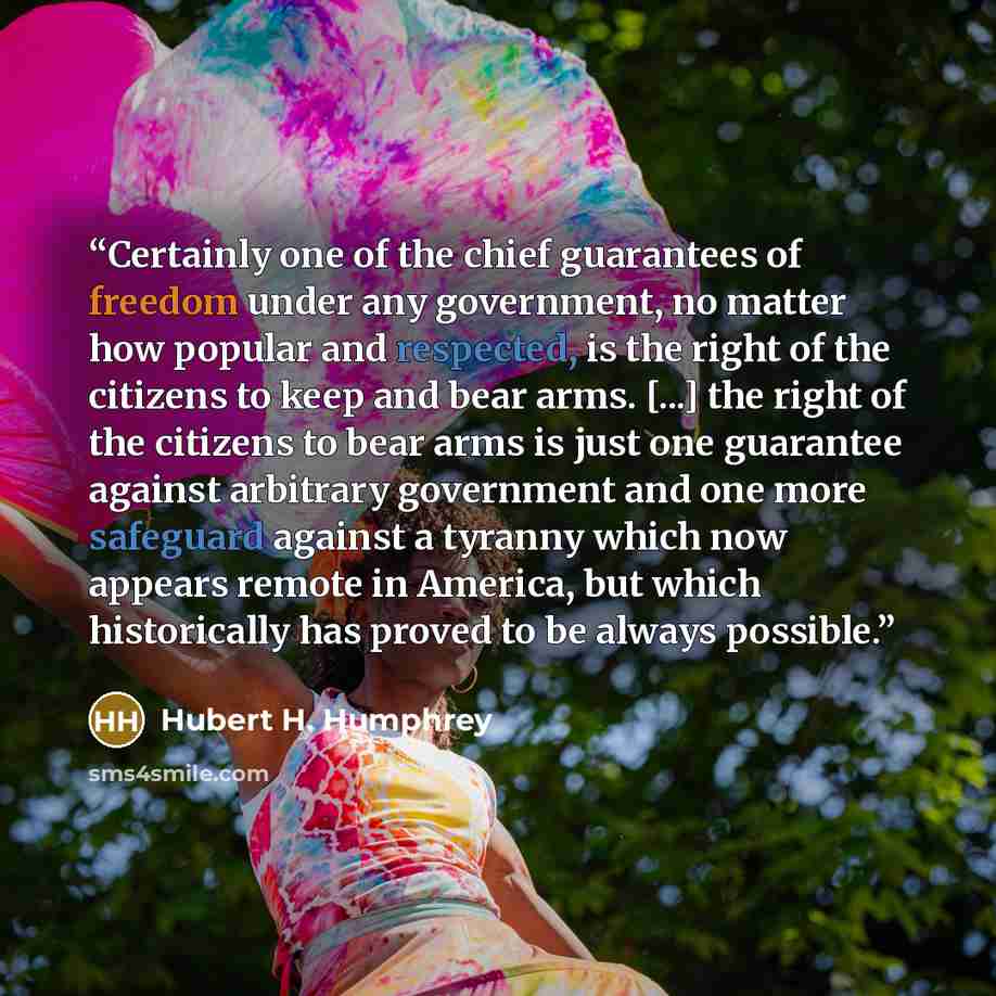 “Certainly one of the chief guarantees of freedom under any government, no matter how popular and respected, is the right of the citizens to keep and bear arms. [...] the right of the citizens to bear arms is just one guarantee against arbitrary government and one more safeguard against a tyranny…” quote by Hubert H. Humphrey