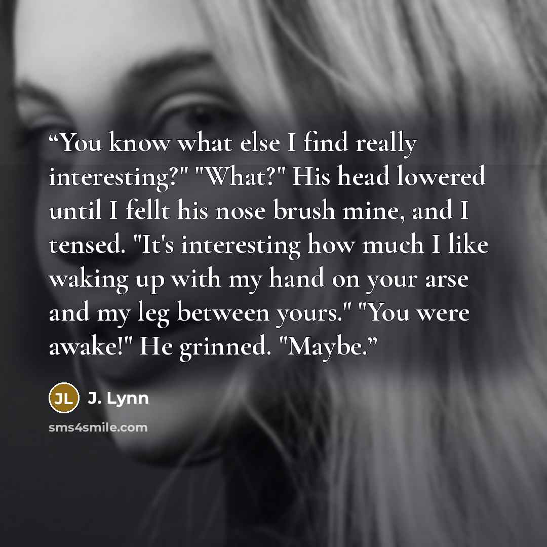 “You know what else I find really interesting?" "What?" His head lowered until I fellt his nose brush mine, and I tensed. "It's interesting how much I like waking up with my hand on your arse and my leg between yours." "You were awake!" He grinned. "Maybe.” quote by J. Lynn