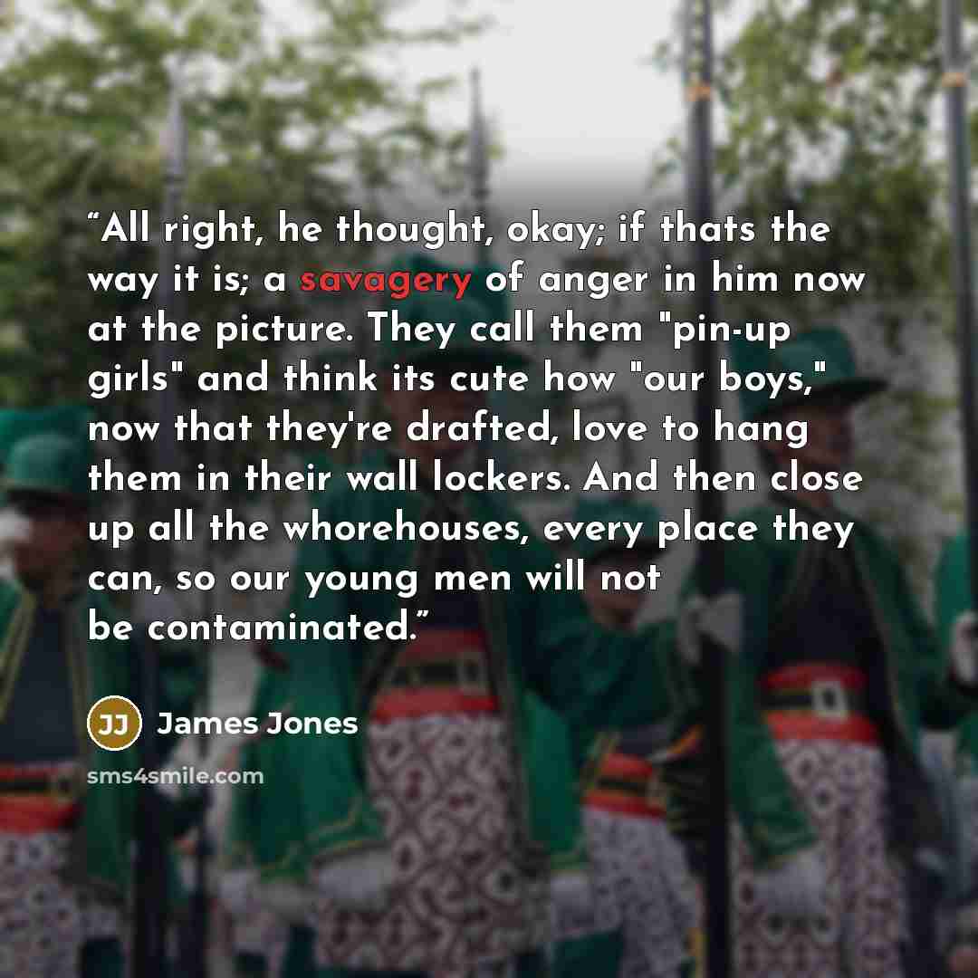 “All right, he thought, okay; if thats the way it is; a savagery of anger in him now at the picture. They call them "pin-up girls" and think its cute how "our boys," now that they're drafted, love to hang them in their wall lockers. And then close up all the whorehouses, every place they can, so…” quote by James Jones
