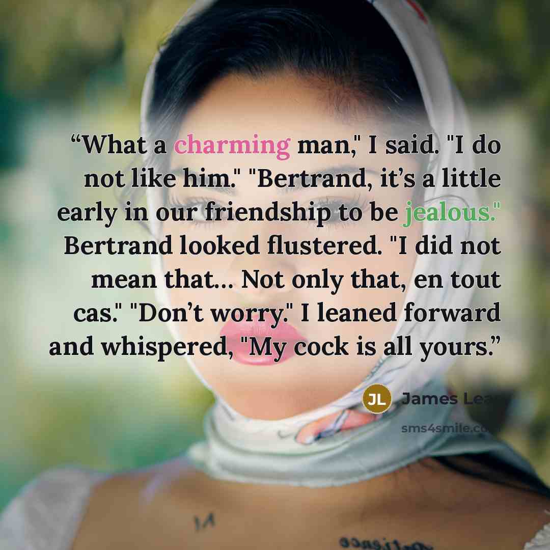 “What a charming man," I said. "I do not like him." "Bertrand, it’s a little early in our friendship to be jealous." Bertrand looked flustered. "I did not mean that… Not only that, en tout cas." "Don’t worry." I leaned forward and whispered, "My cock is all yours.” quote by James Lear