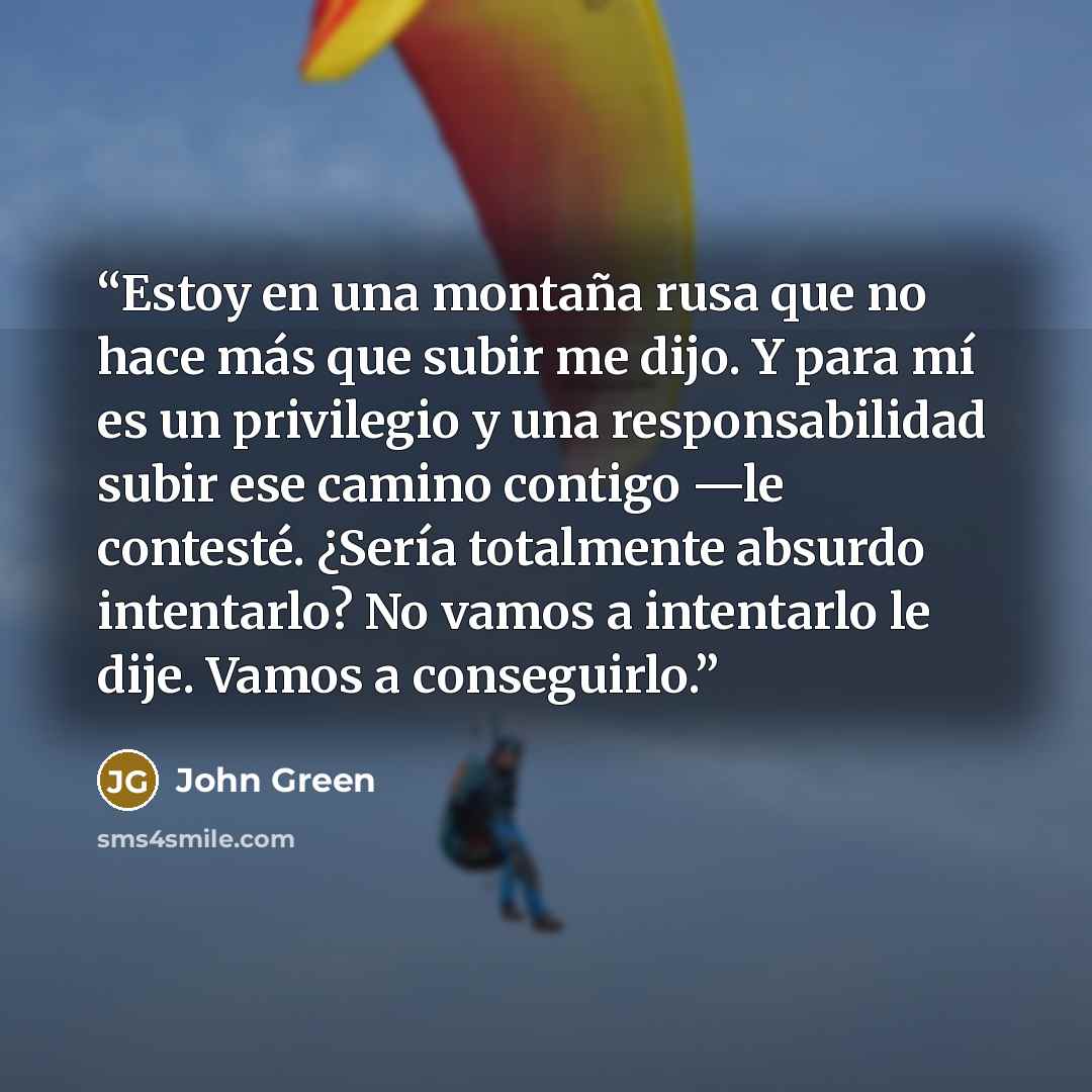 “Estoy en una montaña rusa que no hace más que subir me dijo. Y para mí es un privilegio y una responsabilidad subir ese camino contigo —le contesté. ¿Sería totalmente absurdo intentarlo? No vamos a intentarlo le dije. Vamos a conseguirlo.” quote by John Green
