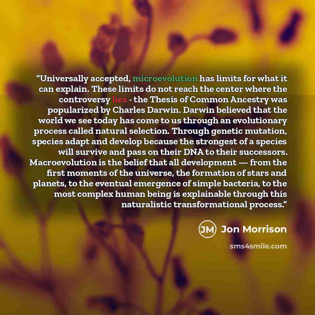 “Universally accepted, microevolution has limits for what it can explain. These limits do not reach the center where the controversy lies - the Thesis of Common Ancestry was popularized by Charles Darwin. Darwin believed that the world we see today has come to us through an evolutionary process…” quote by Jon Morrison