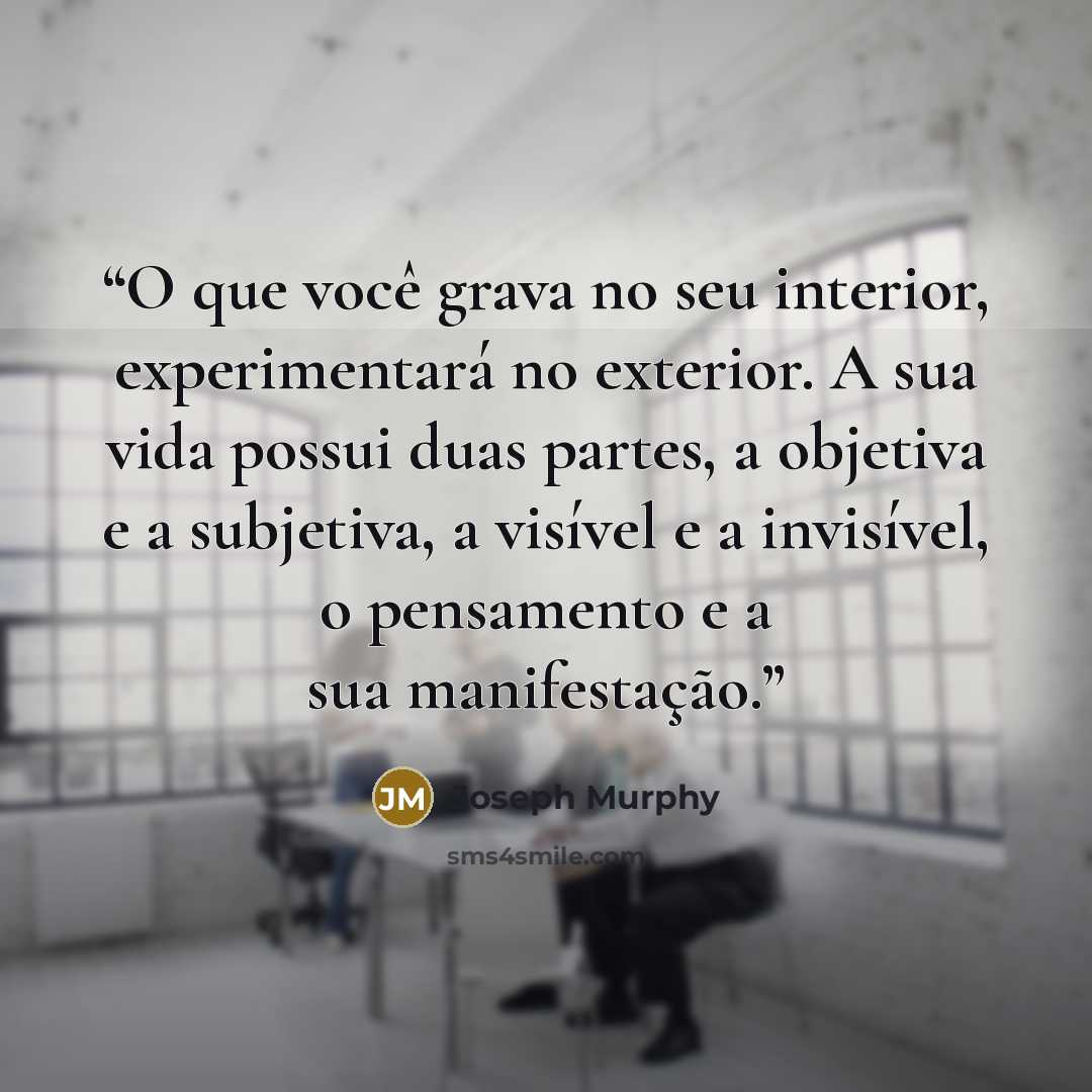 “O que você grava no seu interior, experimentará no exterior. A sua vida possui duas partes, a objetiva e a subjetiva, a visível e a invisível, o pensamento e a sua manifestação.” quote by Joseph Murphy