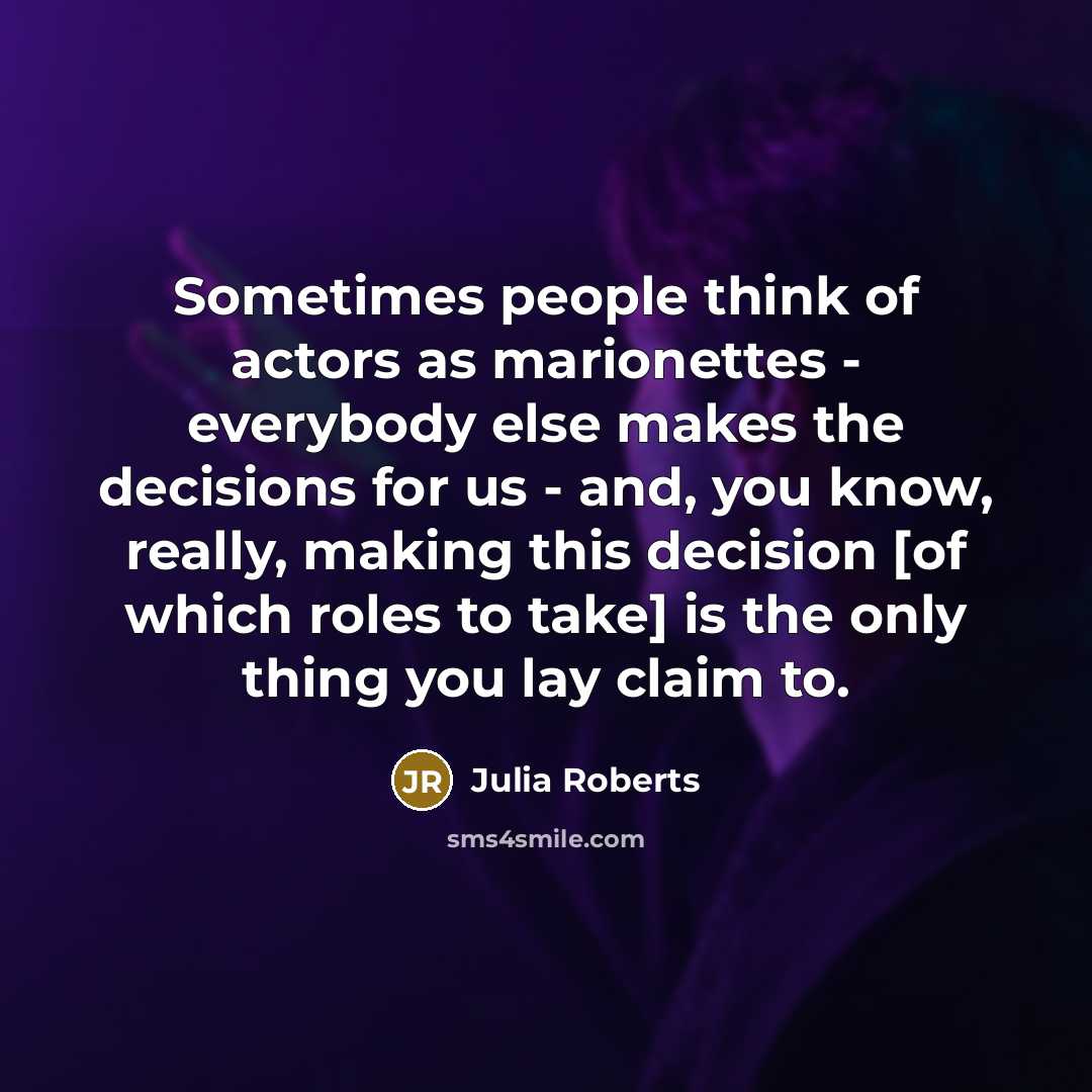 “Sometimes people think of actors as marionettes - everybody else makes the decisions for us - and, you know, really, making this decision [of which roles to take] is the only thing you lay claim to.” quote by Julia Roberts