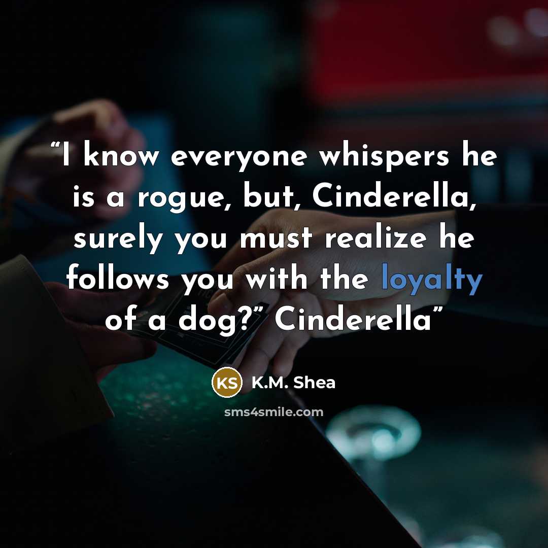 “I know everyone whispers he is a rogue, but, Cinderella, surely you must realize he follows you with the loyalty of a dog?” Cinderella” quote by K.M. Shea