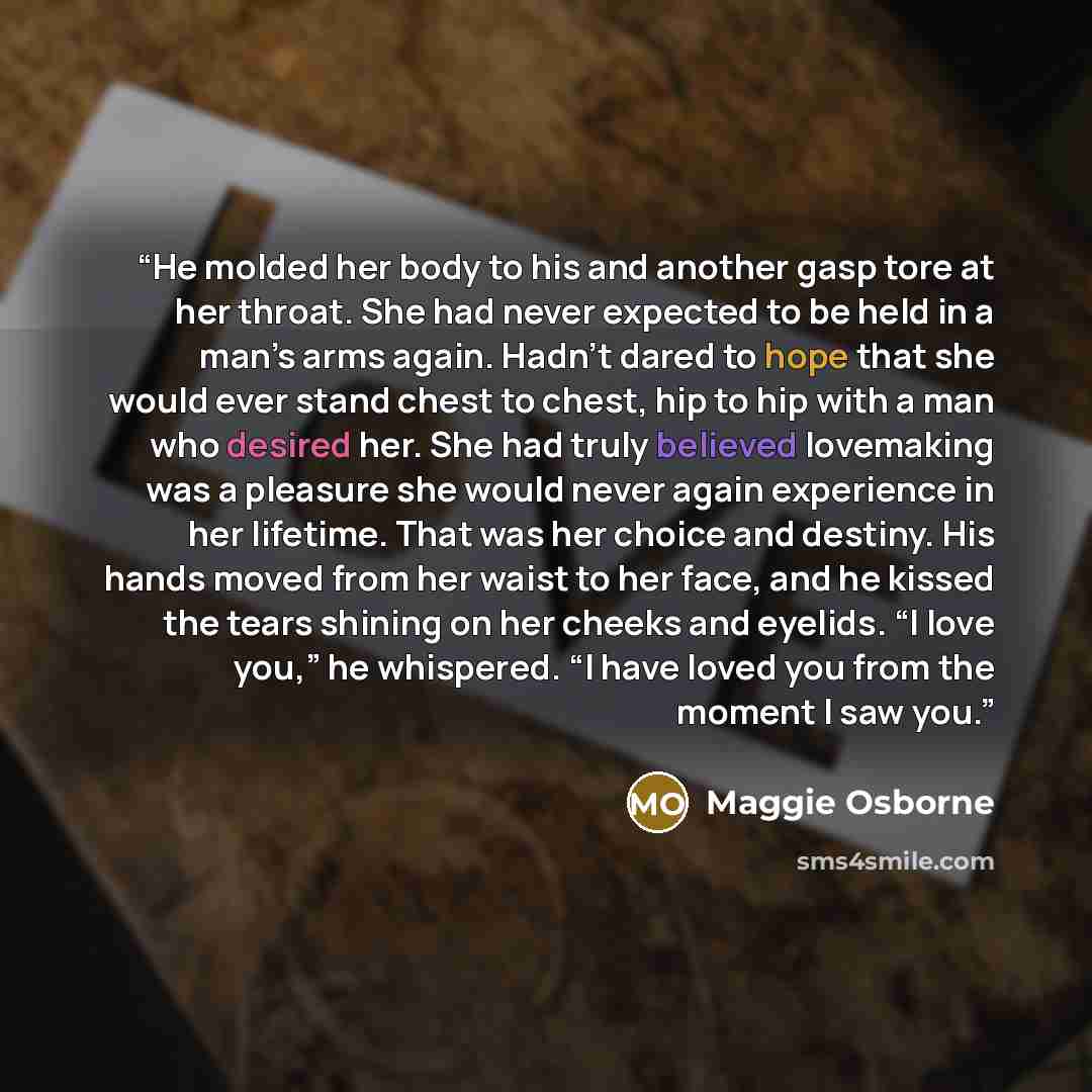 “He molded her body to his and another gasp tore at her throat. She had never expected to be held in a man’s arms again. Hadn’t dared to hope that she would ever stand chest to chest, hip to hip with a man who desired her. She had truly believed lovemaking was a pleasure she would never again…” quote by Maggie Osborne