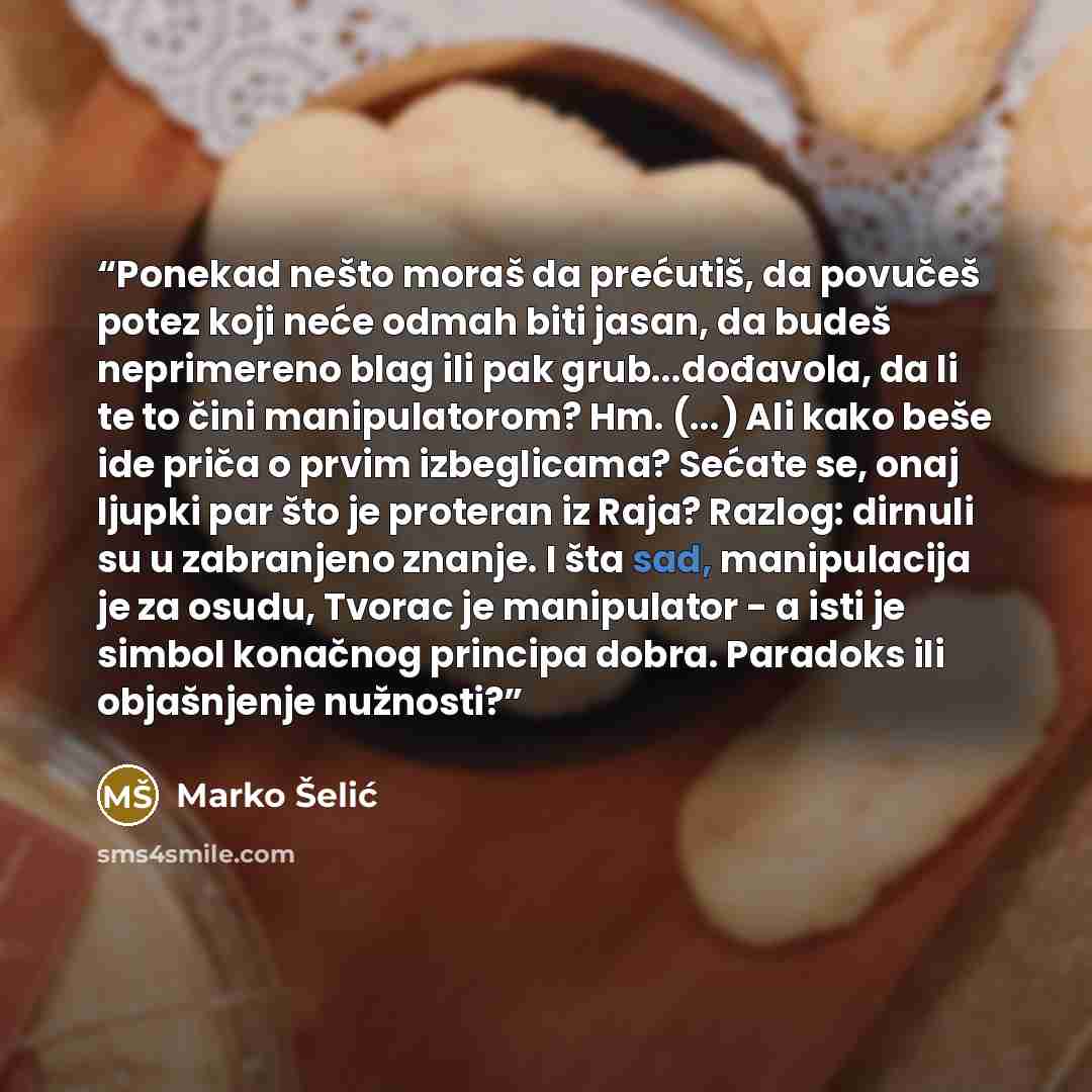 “Ponekad nešto moraš da prećutiš, da povučeš potez koji neće odmah biti jasan, da budeš neprimereno blag ili pak grub...dođavola, da li te to čini manipulatorom? Hm. (...) Ali kako beše ide priča o prvim izbeglicama? Sećate se, onaj ljupki par što je proteran iz Raja? Razlog: dirnuli su u…” quote by Marko Šelić