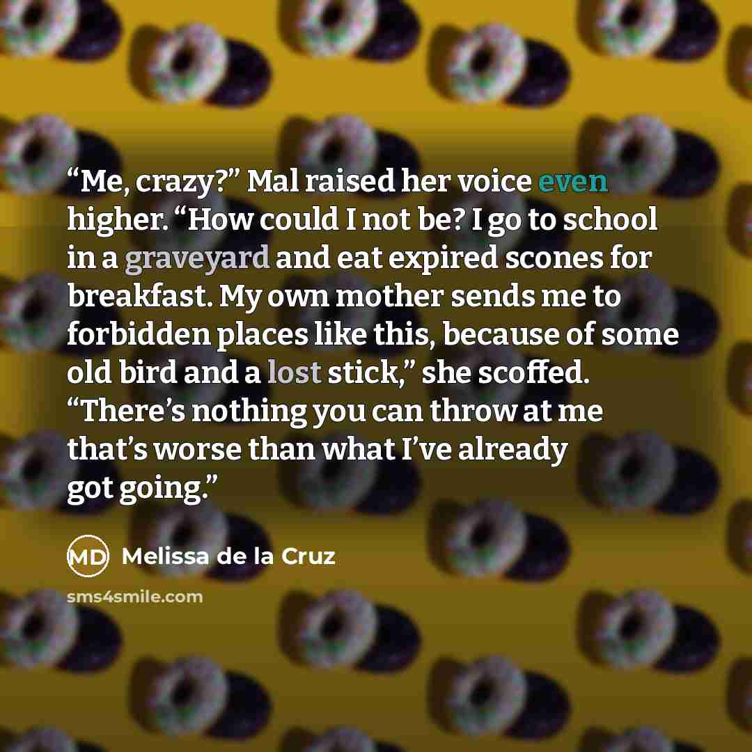 “Me, crazy?” Mal raised her voice even higher. “How could I not be? I go to school in a graveyard and eat expired scones for breakfast. My own mother sends me to forbidden places like this, because of some old bird and a lost stick,” she scoffed. “There’s nothing you can throw at me that’s worse…” quote by Melissa de la Cruz