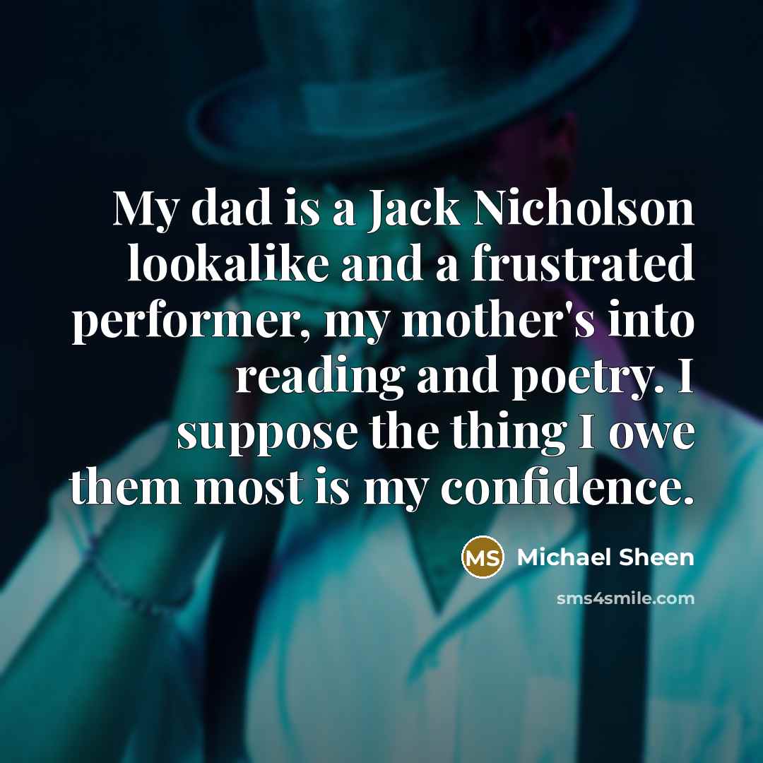 “My dad is a Jack Nicholson lookalike and a frustrated performer, my mother's into reading and poetry. I suppose the thing I owe them most is my confidence.” quote by Michael Sheen