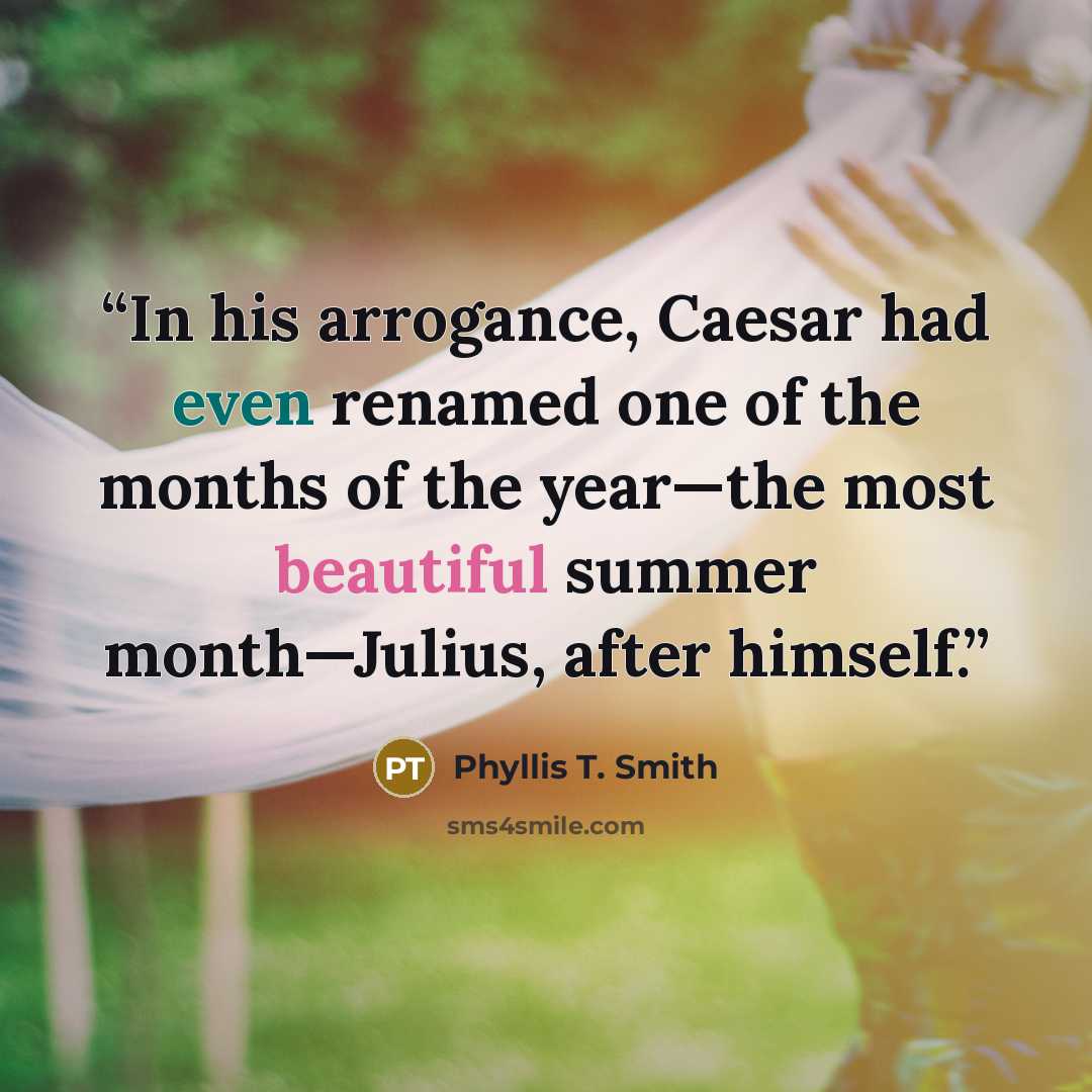 “In his arrogance, Caesar had even renamed one of the months of the year—the most beautiful summer month—Julius, after himself.” quote by Phyllis T. Smith