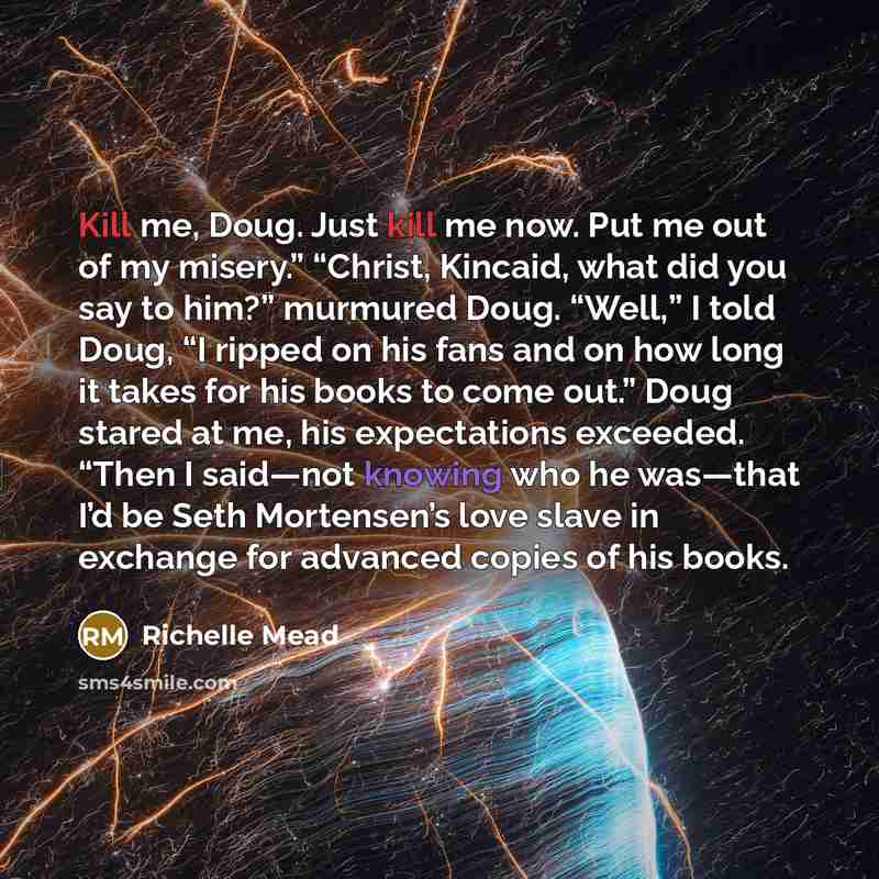 “Kill me, Doug. Just kill me now. Put me out…” quote by Richelle Mead
