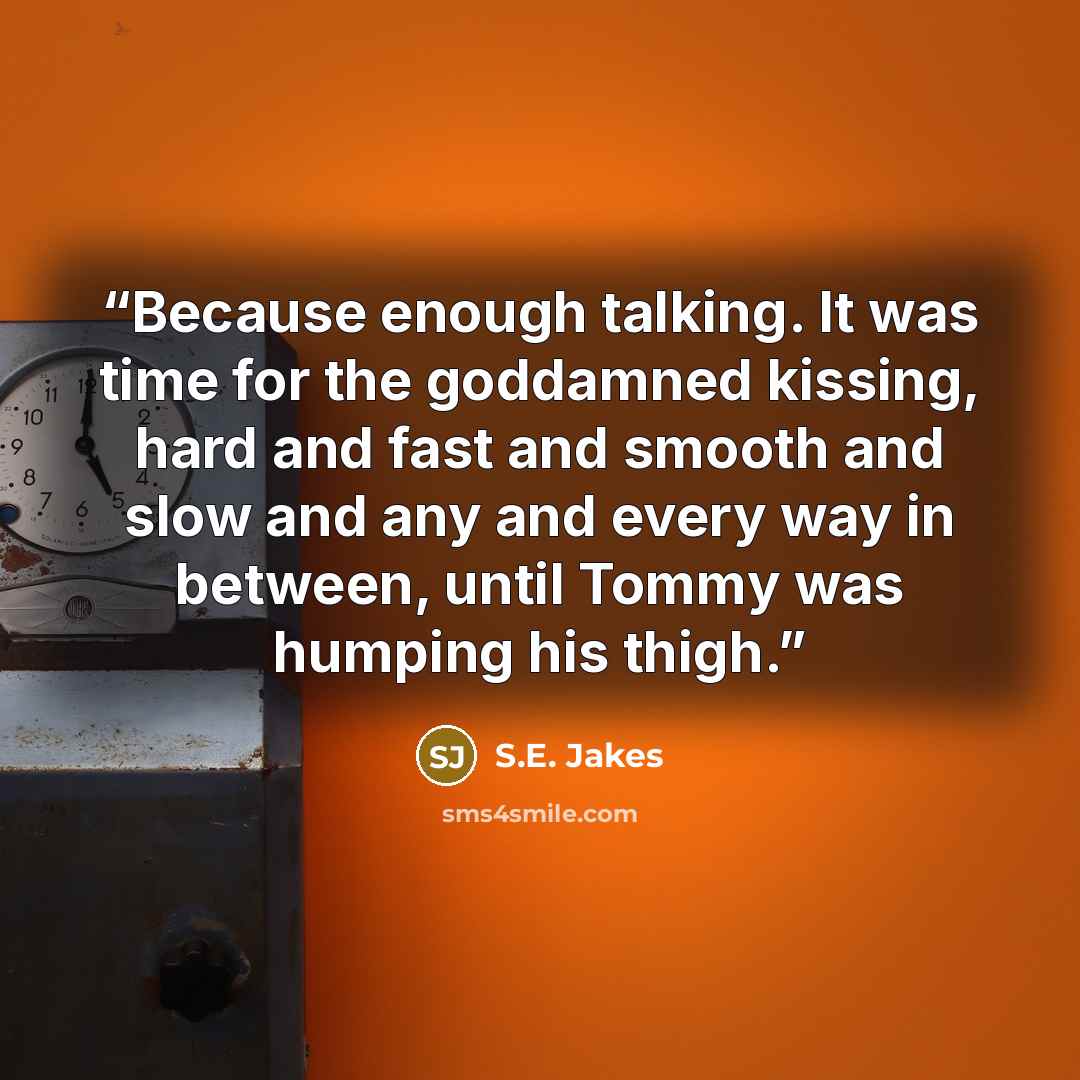 “Because enough talking. It was time for the goddamned kissing, hard and fast and smooth and slow and any and every way in between, until Tommy was humping his thigh.” quote by S.E. Jakes