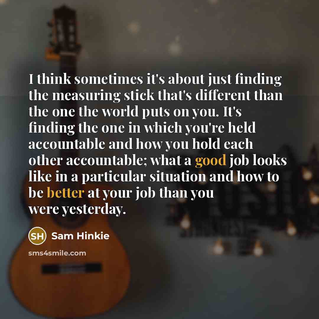 “I think sometimes it's about just finding the measuring stick that's different than the one the world puts on you. It's finding the one in which you're held accountable and how you hold each other accountable; what a good job looks like in a particular situation and how to be better at your job…” quote by Sam Hinkie