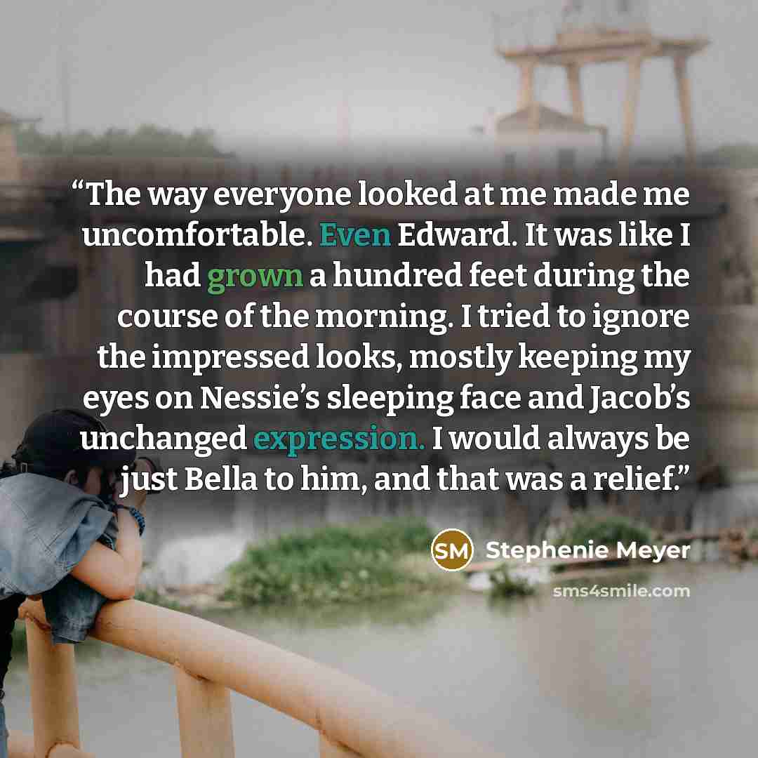 “The way everyone looked at me made me uncomfortable. Even Edward. It was like I had grown a hundred feet during the course of the morning. I tried to ignore the impressed looks, mostly keeping my eyes on Nessie’s sleeping face and Jacob’s unchanged expression. I would always be just Bella to him…” quote by Stephenie Meyer
