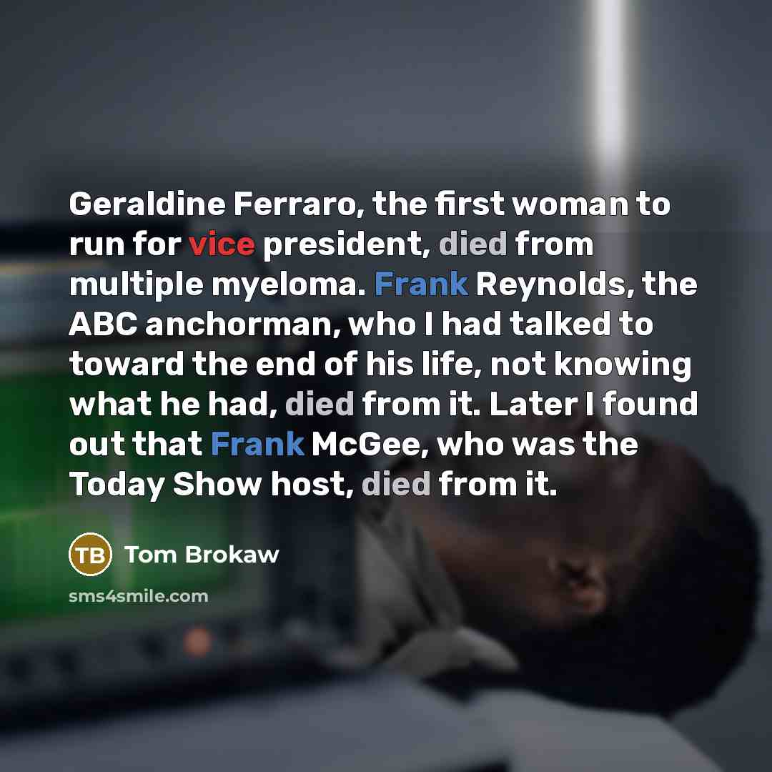 “Geraldine Ferraro, the first woman to run for vice president, died from multiple myeloma. Frank Reynolds, the ABC anchorman, who I had talked to toward the end of his life, not knowing what he had, died from it. Later I found out that Frank McGee, who was the Today Show host, died from it.” quote by Tom Brokaw