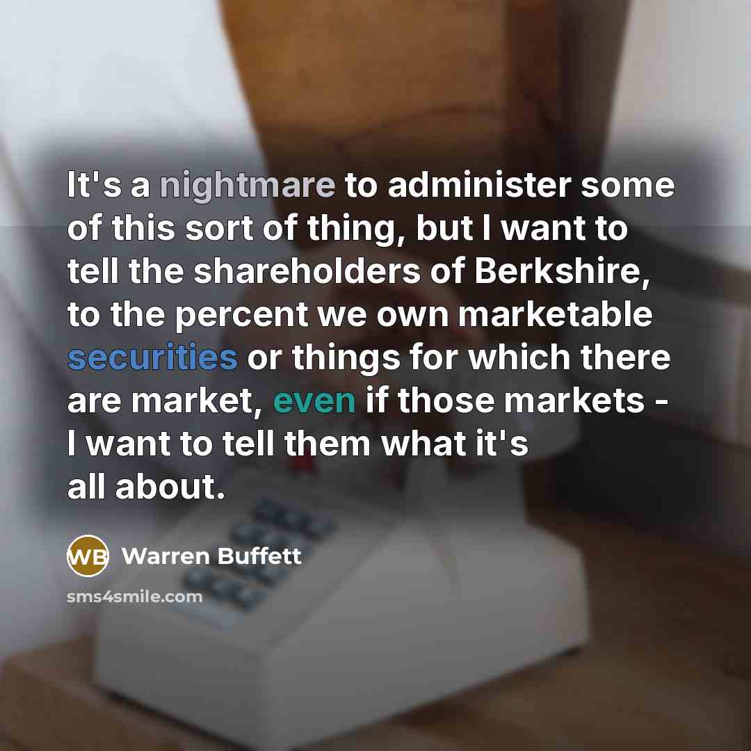 “It's a nightmare to administer some of this sort of thing, but I want to tell the shareholders of Berkshire, to the percent we own marketable securities or things for which there are market, even if those markets - I want to tell them what it's all about.” quote by Warren Buffett