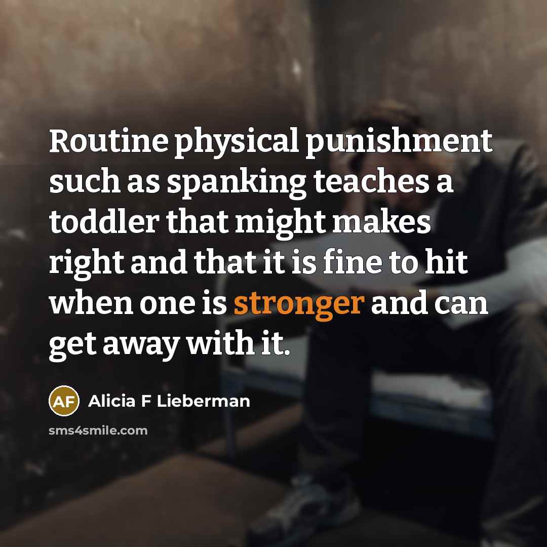“Routine physical punishment such as spanking teaches a toddler that might makes right and that it is fine to hit when one is stronger and can get away with it.” quote by Alicia F Lieberman