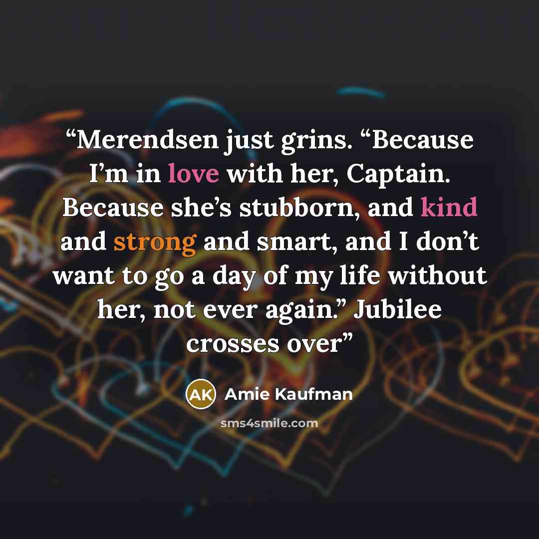 “Merendsen just grins. “Because I’m in love with her, Captain. Because she’s stubborn, and kind and strong and smart, and I don’t want to go a day of my life without her, not ever again.” Jubilee crosses over” quote by Amie Kaufman