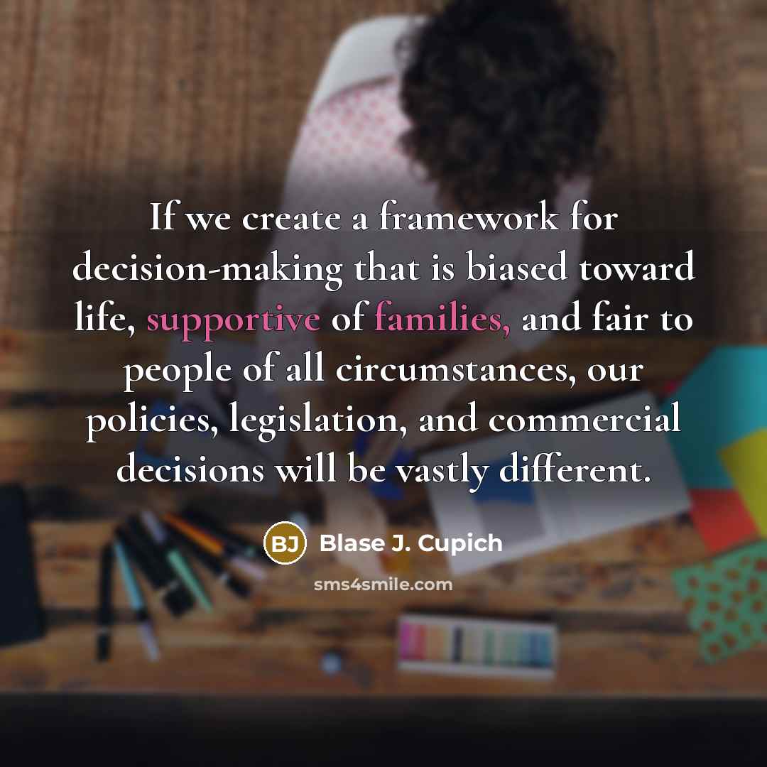 “If we create a framework for decision-making that is biased toward life, supportive of families, and fair to people of all circumstances, our policies, legislation, and commercial decisions will be vastly different.” quote by Blase J. Cupich