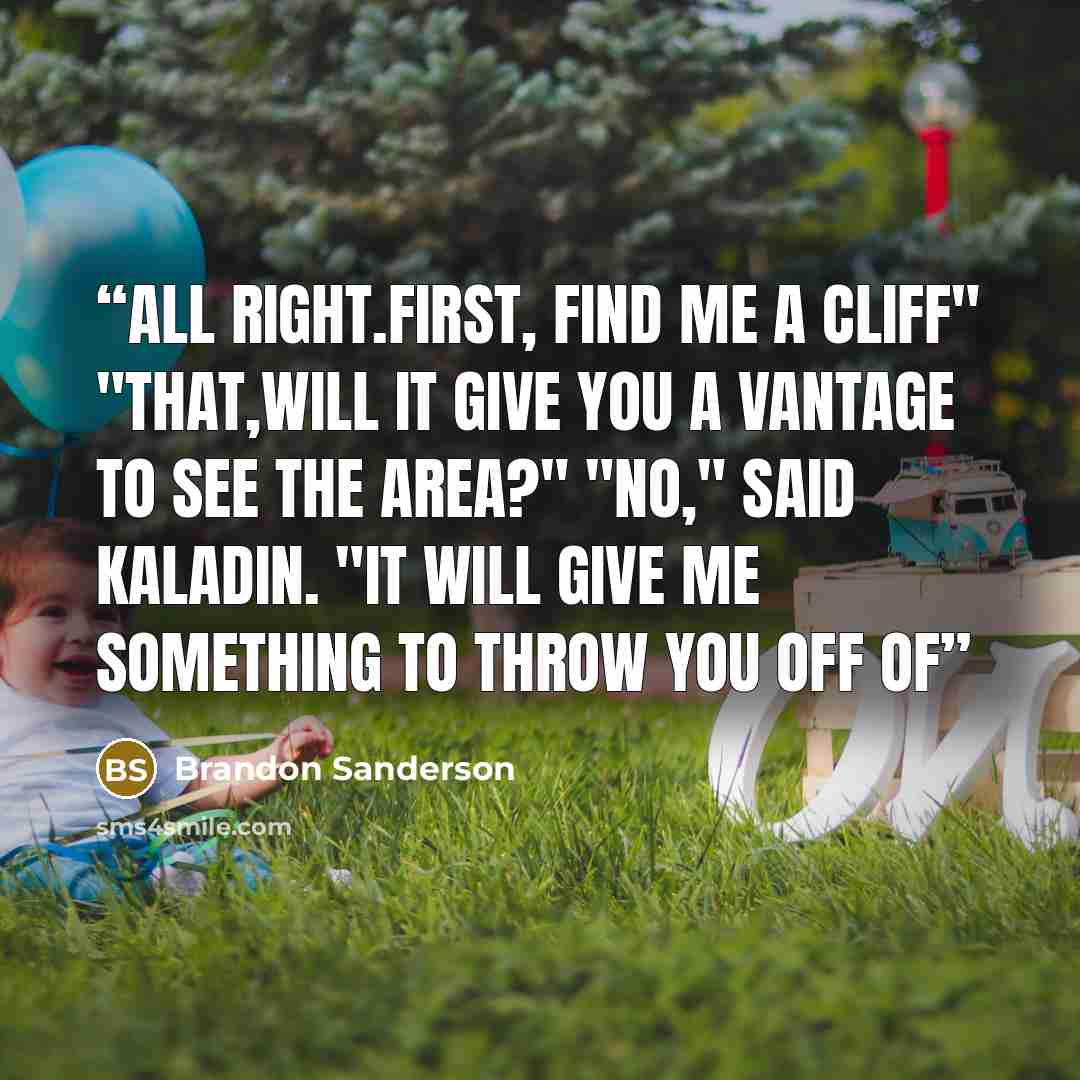 “All right.First, find me a cliff" "That,will it give you a vantage to see the area?" "No," said Kaladin. "It will give me something to throw you off of” quote by Brandon Sanderson