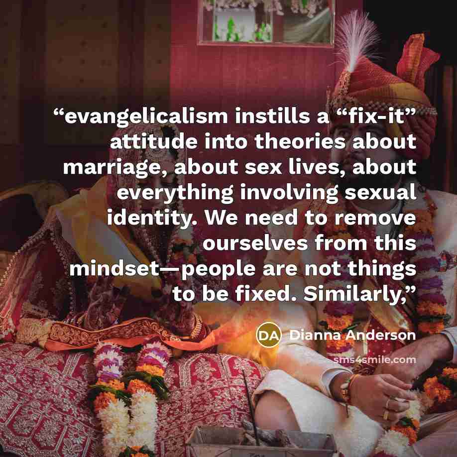 “evangelicalism instills a “fix-it” attitude into theories about marriage, about sex lives, about everything involving sexual identity. We need to remove ourselves from this mindset—people are not things to be fixed. Similarly,” quote by Dianna Anderson