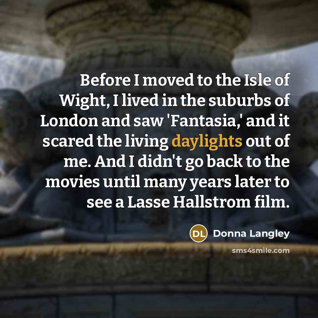“Before I moved to the Isle of Wight, I lived in the suburbs of London and saw 'Fantasia,' and it scared the living daylights out of me. And I didn't go back to the movies until many years later to see a Lasse Hallstrom film.” quote by Donna Langley