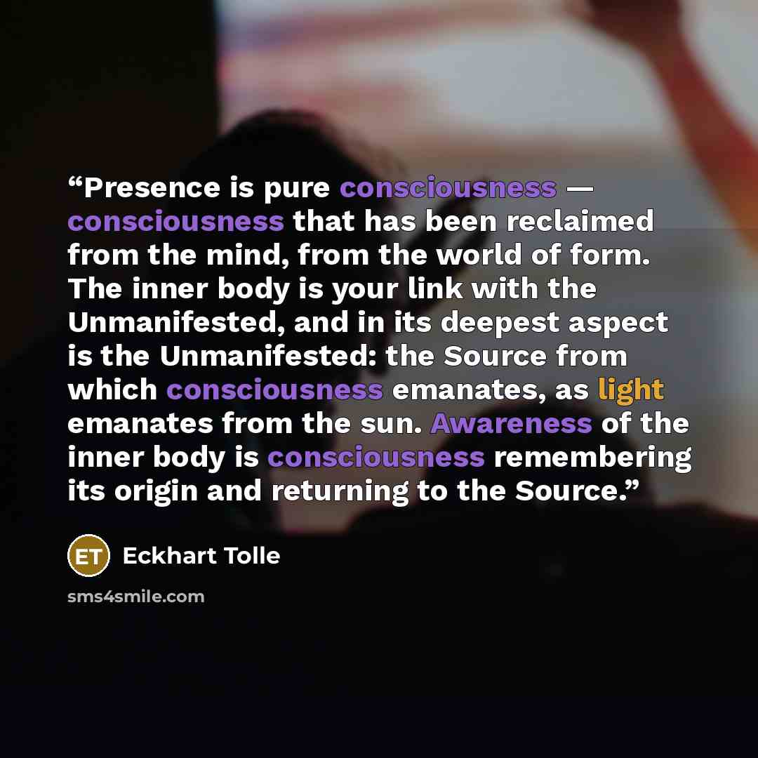 “Presence is pure consciousness — consciousness that has been reclaimed from the mind, from the world of form. The inner body is your link with the Unmanifested, and in its deepest aspect is the Unmanifested: the Source from which consciousness emanates, as light emanates from the sun. Awareness of…” quote by Eckhart Tolle