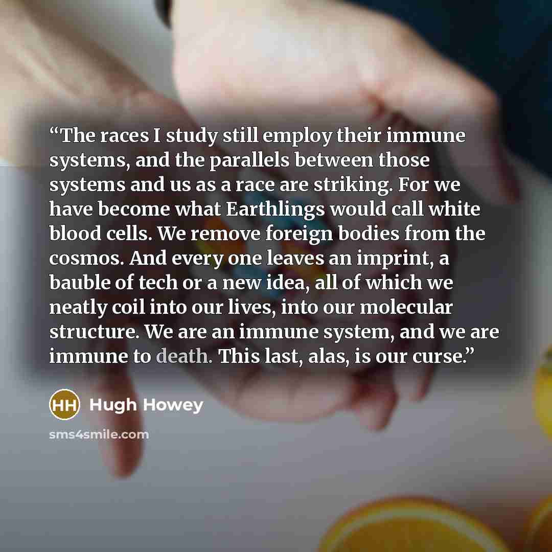 “The races I study still employ their immune systems, and the parallels between those systems and us as a race are striking. For we have become what Earthlings would call white blood cells. We remove foreign bodies from the cosmos. And every one leaves an imprint, a bauble of tech or a new idea…” quote by Hugh Howey