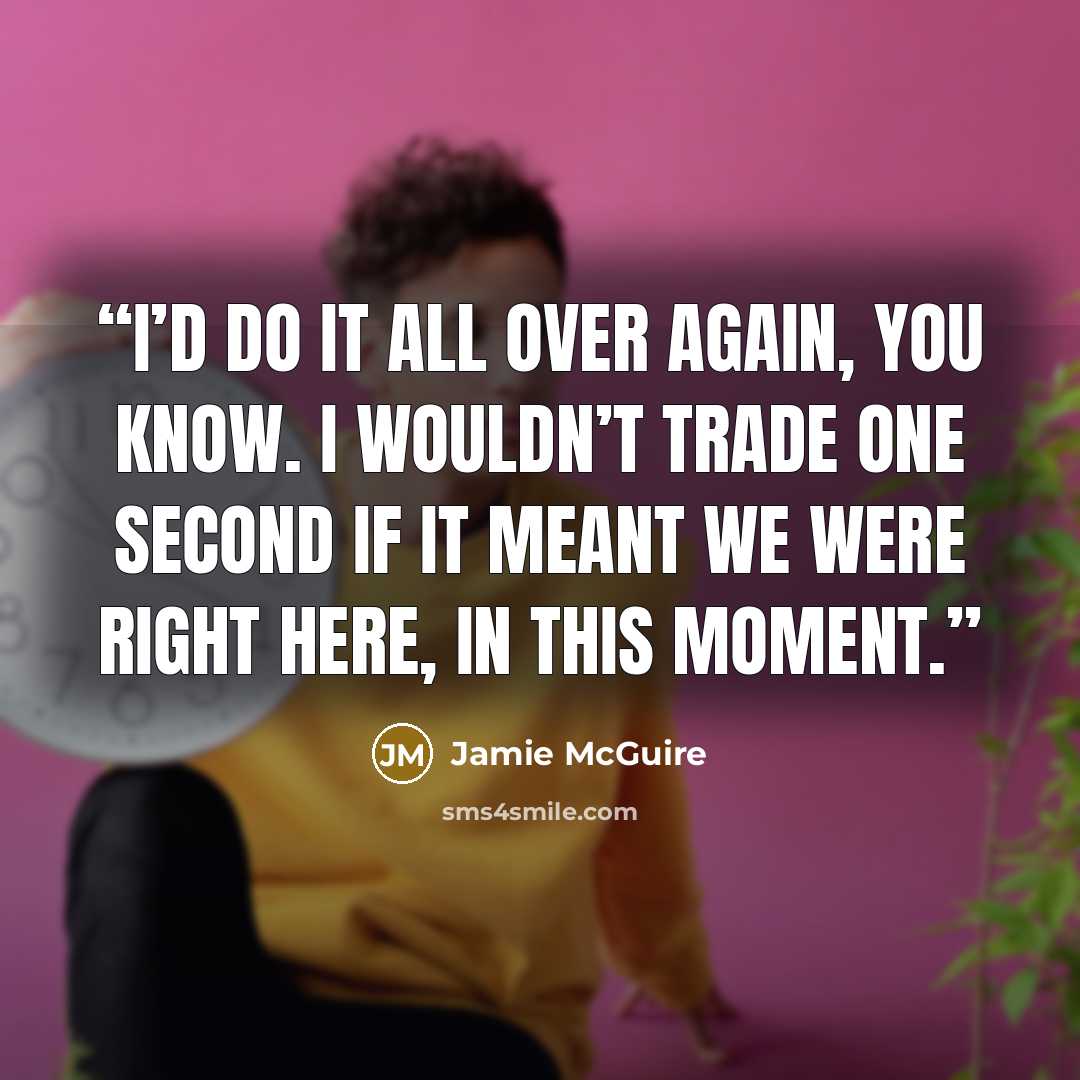 “I’d do it all over again, you know. I wouldn’t trade one second if it meant we were right here, in this moment.” quote by Jamie McGuire