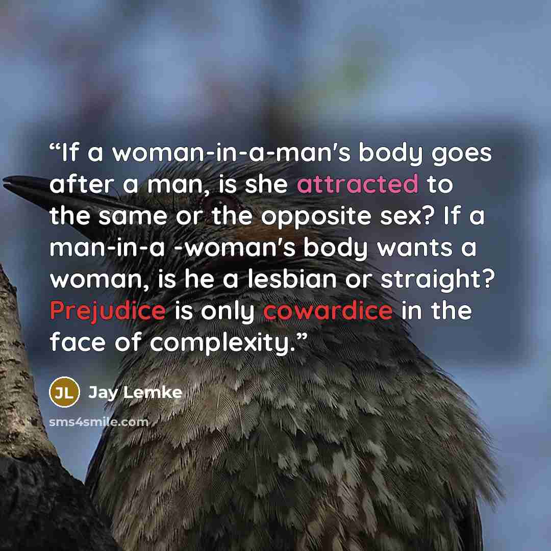 “If a woman-in-a-man's body goes after a man, is she attracted to the same or the opposite sex? If a man-in-a -woman's body wants a woman, is he a lesbian or straight? Prejudice is only cowardice in the face of complexity.” quote by Jay Lemke