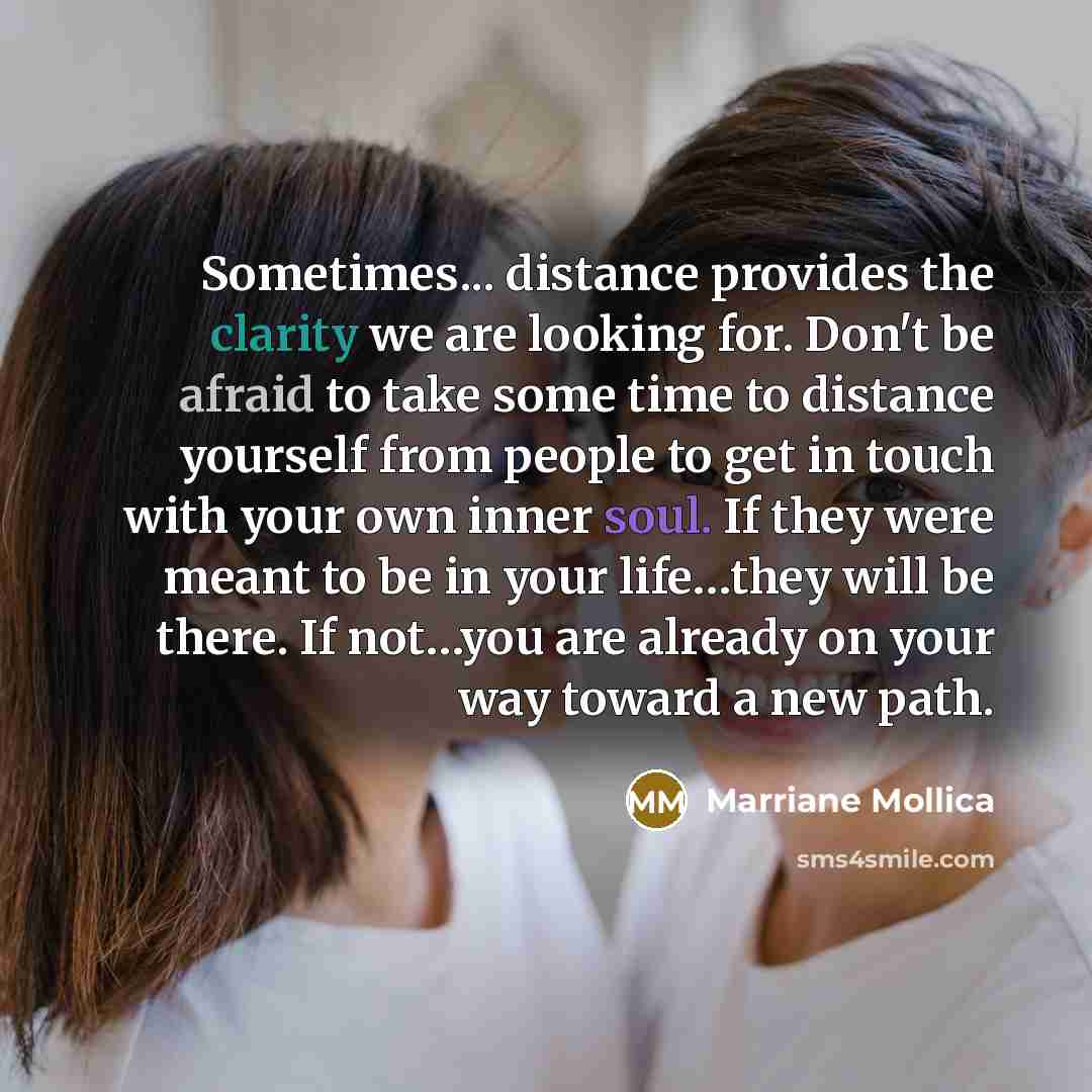 “Sometimes... distance provides the clarity we are looking for. Don't be afraid to take some time to distance yourself from people to get in touch with your own inner soul. If they were meant to be in your life…they will be there. If not…you are already on your way toward a new path.” quote by Marriane Mollica