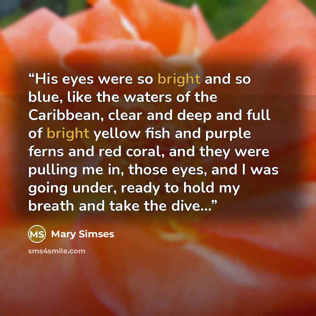 “His eyes were so bright and so blue, like the waters of the Caribbean, clear and deep and full of bright yellow fish and purple ferns and red coral, and they were pulling me in, those eyes, and I was going under, ready to hold my breath and take the dive...” quote by Mary Simses