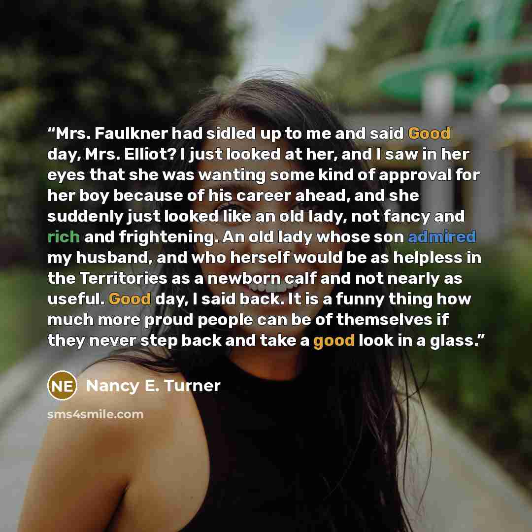 “Mrs. Faulkner had sidled up to me and said Good day, Mrs. Elliot? I just looked at her, and I saw in her eyes that she was wanting some kind of approval for her boy because of his career ahead, and she suddenly just looked like an old lady, not fancy and rich and frightening. An old lady whose son…” quote by Nancy E. Turner