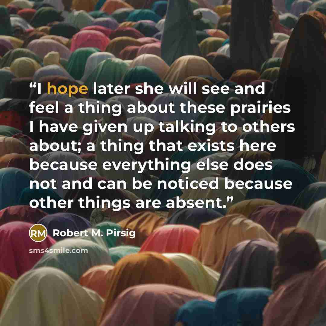 “I hope later she will see and feel a thing about these prairies I have given up talking to others about; a thing that exists here because everything else does not and can be noticed because other things are absent.” quote by Robert M. Pirsig
