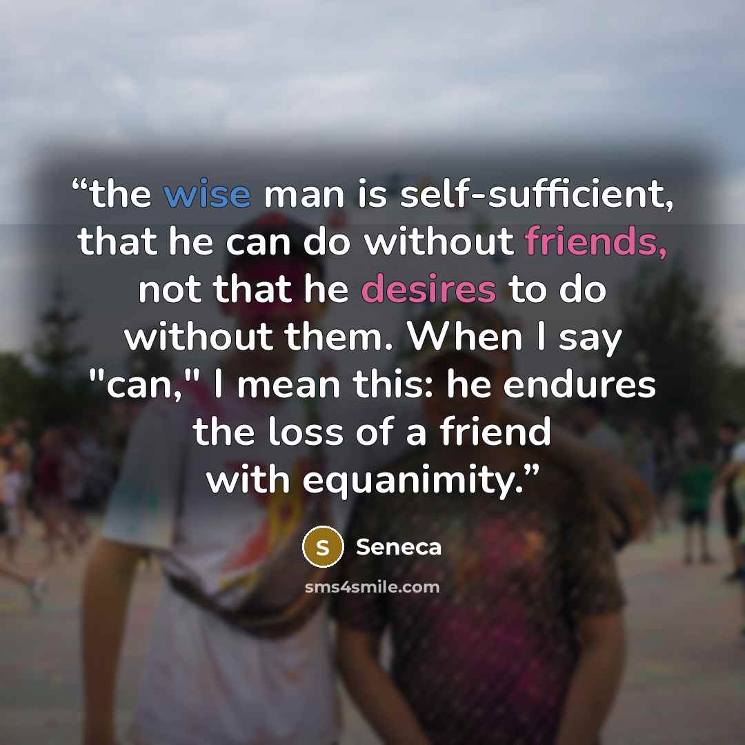 “the wise man is self-sufficient, that he can do without friends, not that he desires to do without them. When I say "can," I mean this: he endures the loss of a friend with equanimity.” quote by Seneca