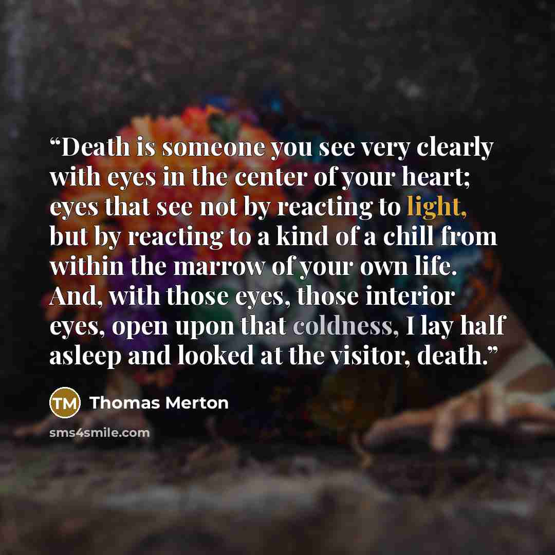 “Death is someone you see very clearly with eyes in the center of your heart; eyes that see not by reacting to light, but by reacting to a kind of a chill from within the marrow of your own life. And, with those eyes, those interior eyes, open upon that coldness, I lay half asleep and looked at the…” quote by Thomas Merton