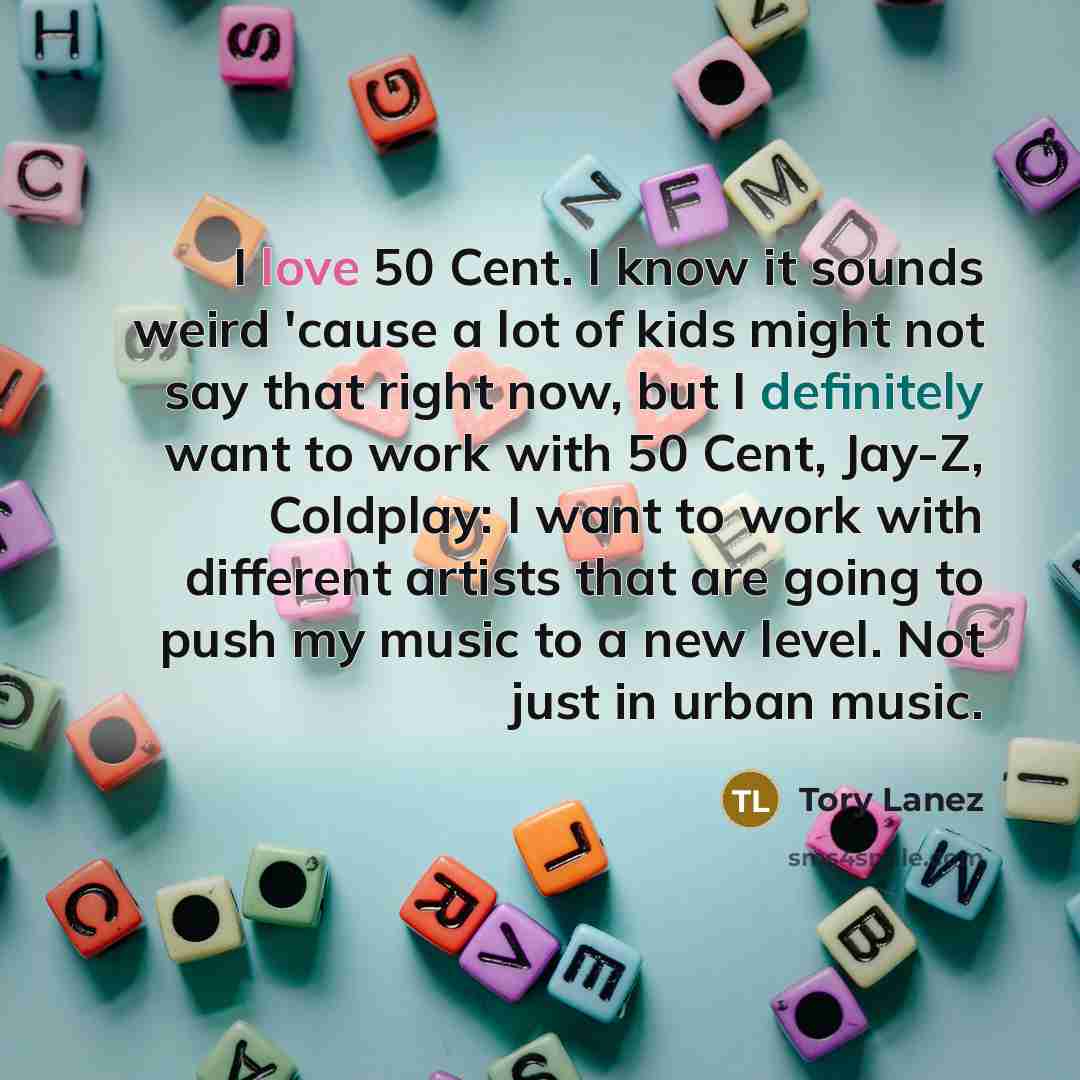 “I love 50 Cent. I know it sounds weird 'cause a lot of kids might not say that right now, but I definitely want to work with 50 Cent, Jay-Z, Coldplay: I want to work with different artists that are going to push my music to a new level. Not just in urban music.” quote by Tory Lanez