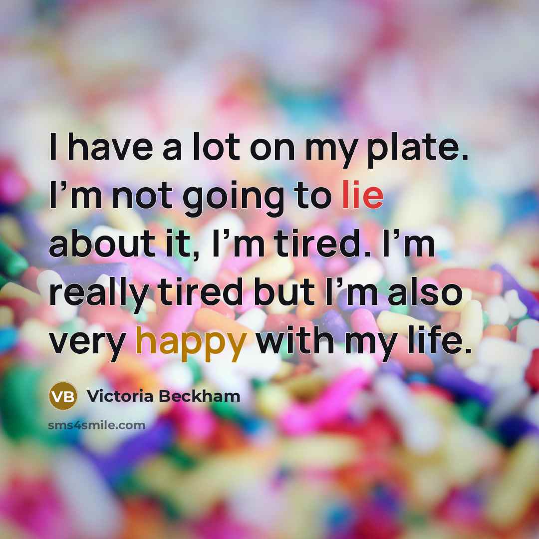 “I have a lot on my plate. I'm not going to lie about it, I'm tired. I'm really tired but I'm also very happy with my life.” quote by Victoria Beckham