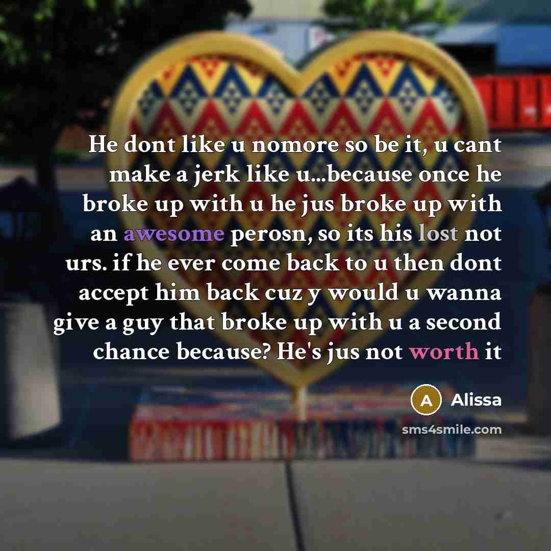 “He dont like u nomore so be it, u cant make a jerk like u...because once he broke up with u he jus broke up with an awesome perosn, so its his lost not urs. if he ever come back to u then dont accept him back cuz y would u wanna give a guy that broke up with u a second chance because? He's jus not…” quote by Alissa