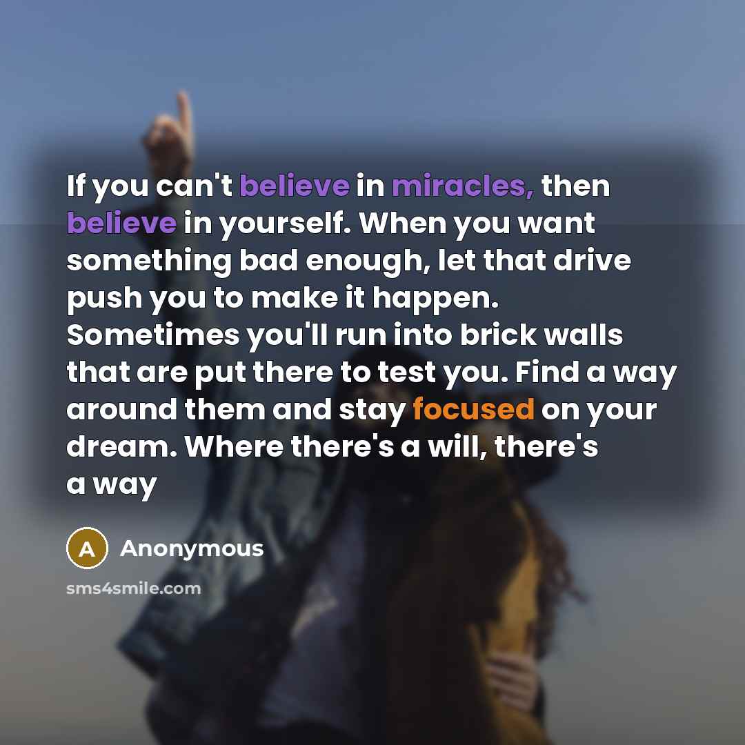 “If you can't believe in miracles, then believe in yourself. When you want something bad enough, let that drive push you to make it happen. Sometimes you'll run into brick walls that are put there to test you. Find a way around them and stay focused on your dream. Where there's a will, there's a way” quote by Anonymous