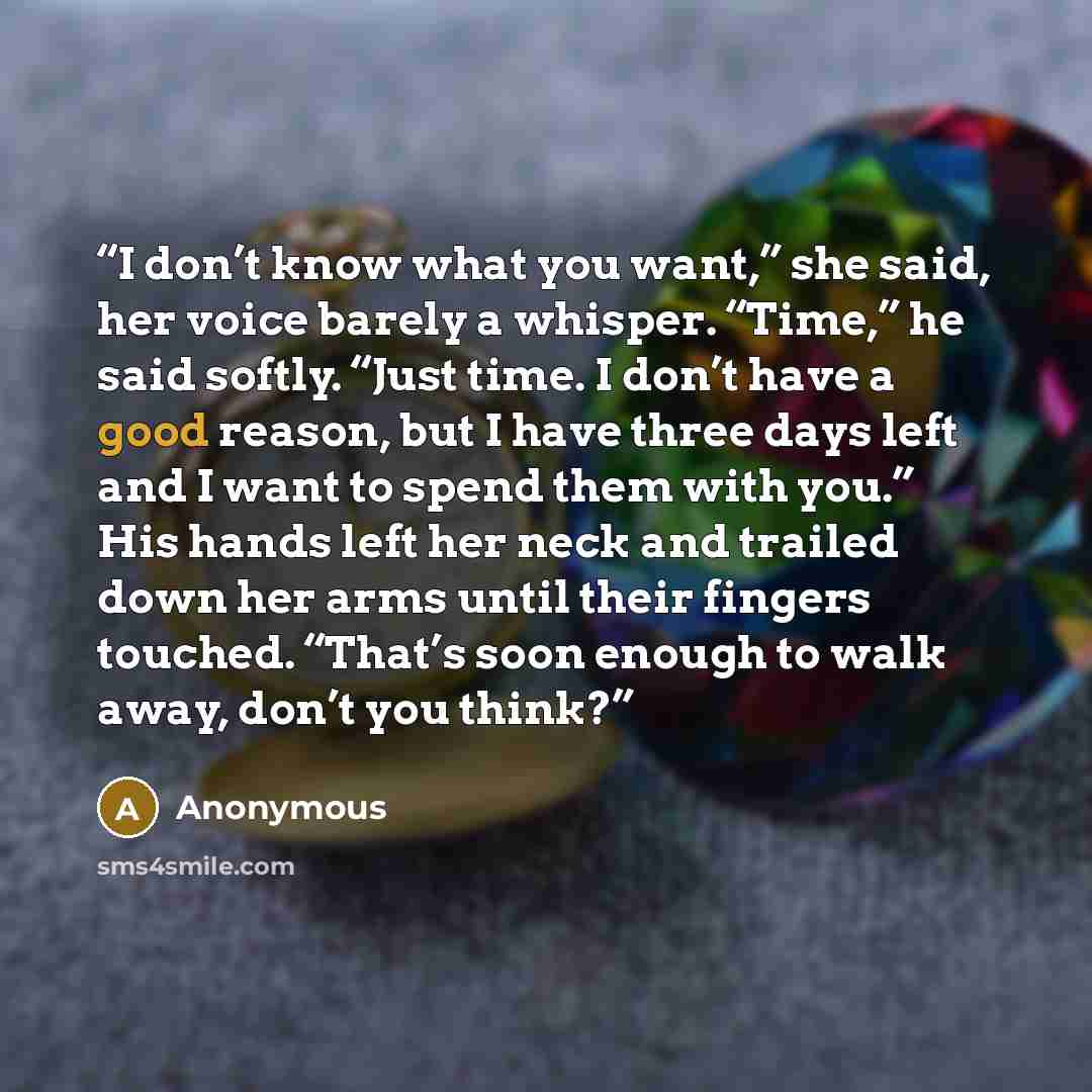 “I don’t know what you want,” she said, her voice barely a whisper. “Time,” he said softly. “Just time. I don’t have a good reason, but I have three days left and I want to spend them with you.” His hands left her neck and trailed down her arms until their fingers touched. “That’s soon enough to…” quote by Anonymous