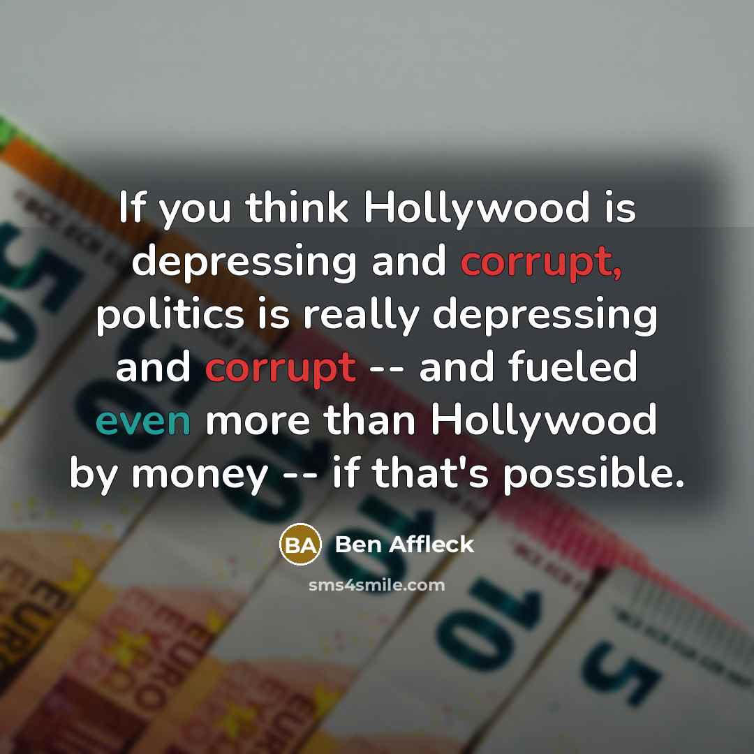 “If you think Hollywood is depressing and corrupt, politics is really depressing and corrupt -- and fueled even more than Hollywood by money -- if that's possible.” quote by Ben Affleck
