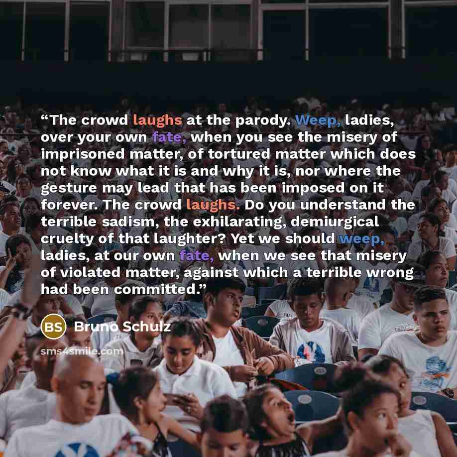 “The crowd laughs at the parody. Weep, ladies, over your own fate, when you see the misery of imprisoned matter, of tortured matter which does not know what it is and why it is, nor where the gesture may lead that has been imposed on it forever. The crowd laughs. Do you understand the terrible…” quote by Bruno Schulz